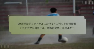 2025年女子フットサルにおけるインパクトの代替案：ベンチからのゴール、戦術の変更、エネルギー