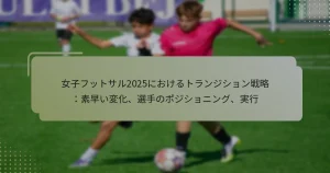 女子フットサル2025におけるトランジション戦略：素早い変化、選手のポジショニング、実行