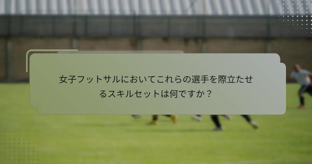 女子フットサルにおいてこれらの選手を際立たせるスキルセットは何ですか？